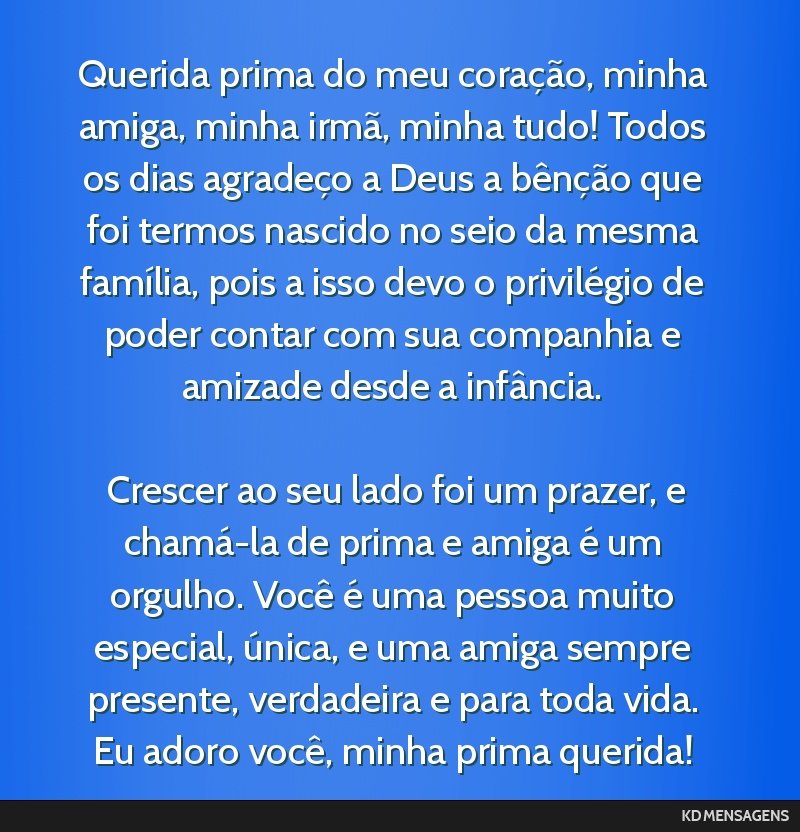 Querida prima do meu coração, minha amiga, minha irmã, minha tudo! Todos os dias agradeço a Deus a bênção que foi termos nascido no seio da mesma família, pois a isso devo o privilégio de...