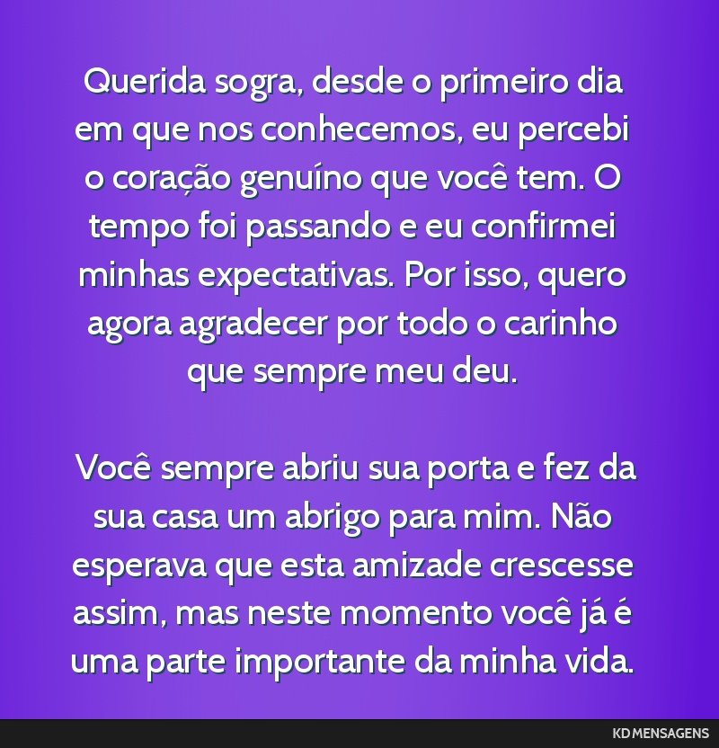 Querida sogra, desde o primeiro dia em que nos conhecemos, eu percebi o coração genuíno que você tem. O tempo foi passando e eu confirmei minhas expectativas. Por isso, quero agora agradecer por...
