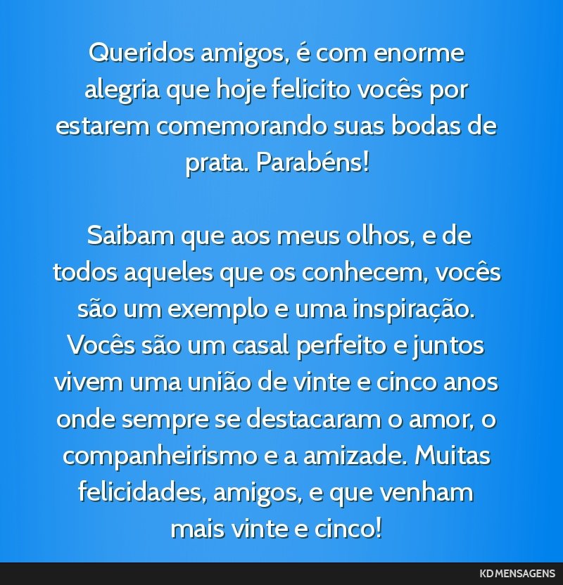 Queridos amigos, é com enorme alegria que hoje felicito vocês por estarem comemorando suas bodas de prata. Parabéns! <br /> <br /> Saibam que aos meus olhos, e de todos aqueles que os conhecem,...