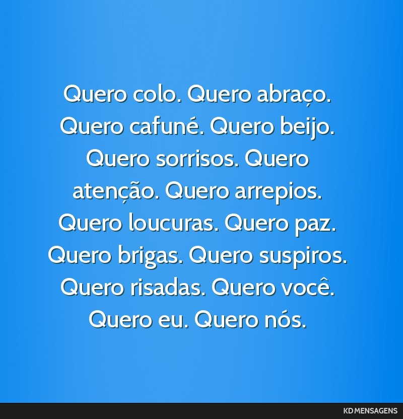 Quero colo. Quero abraço. Quero cafuné. Quero beijo. Quero sorrisos. Quero atenção. Quero arrepios. Quero loucuras. Quero paz. Quero brigas. Quero suspiros. Quero risadas. Quero você. Quero eu....