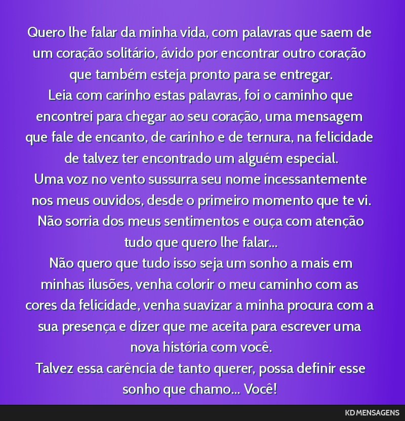 Quero lhe falar da minha vida, com palavras que saem de um coração solitário, ávido por encontrar outro coração que também esteja pronto para se entregar. <br /> Leia com carinho estas...