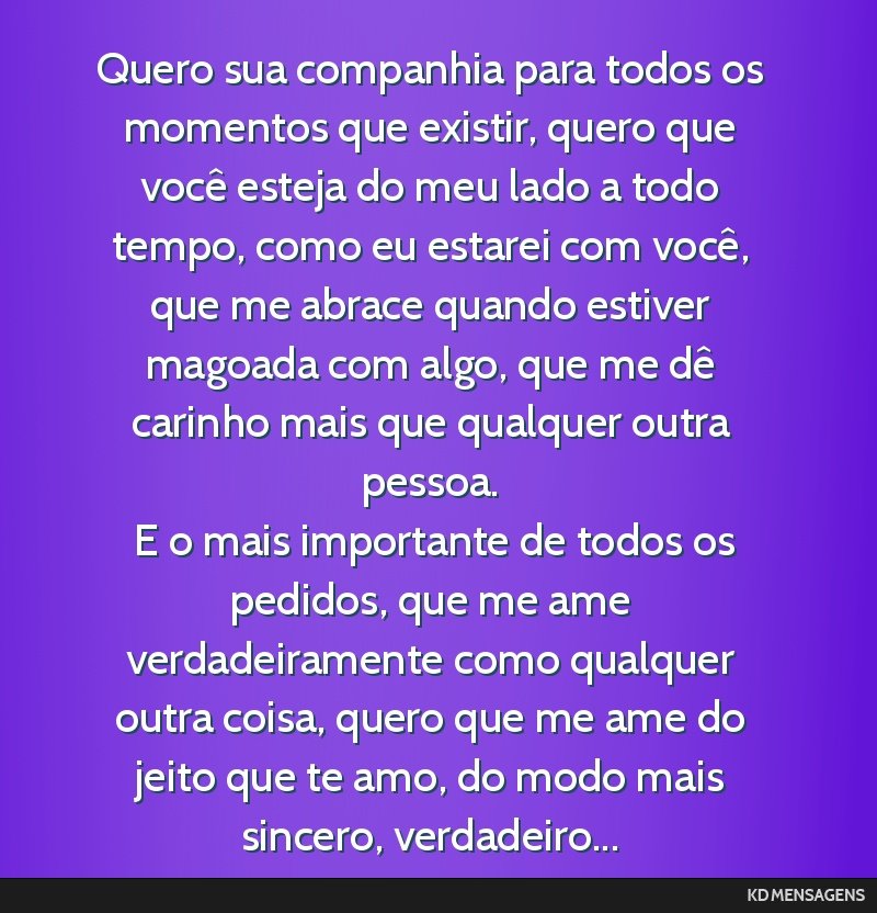 Quero sua companhia para todos os momentos que existir, quero que você esteja do meu lado a todo tempo, como eu estarei com você, que me abrace quando estiver magoada com algo, que me dê carinho...