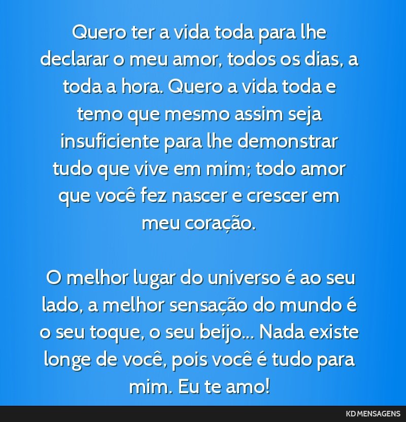 Quero ter a vida toda para lhe declarar o meu amor, todos os dias, a toda a hora. Quero a vida toda e temo que mesmo assim seja insuficiente para lhe demonstrar tudo que vive em mim; todo amor que...