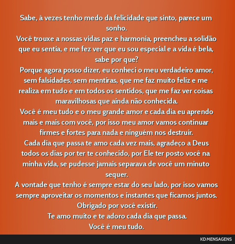 Sabe, à vezes tenho medo da felicidade que sinto, parece um sonho. <br /> Você trouxe a nossas vidas paz e harmonia, preencheu a solidão que eu sentia, e me fez ver que eu sou especial e a vida é ...