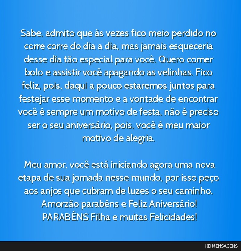 Sabe, admito que às vezes fico meio perdido no corre corre do dia a dia, mas jamais esqueceria desse dia tão especial para você. Quero comer bolo e assistir você apagando as velinhas. Fico feliz, ...