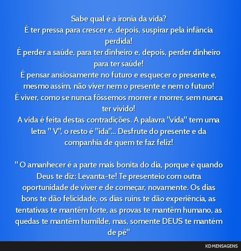 Sabe qual é a ironia da vida? <br /> É ter pressa para crescer e, depois, suspirar pela infância perdida! <br /> É perder a saúde, para ter dinheiro e, depois, perder dinheiro para ter saúde!...