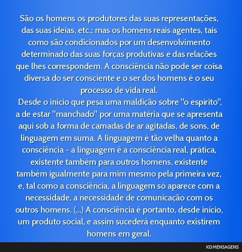 São os homens os produtores das suas representações, das suas ideias, etc.; mas os homens reais agentes, tais como são condicionados por um desenvolvimento determinado das suas forças produtivas ...