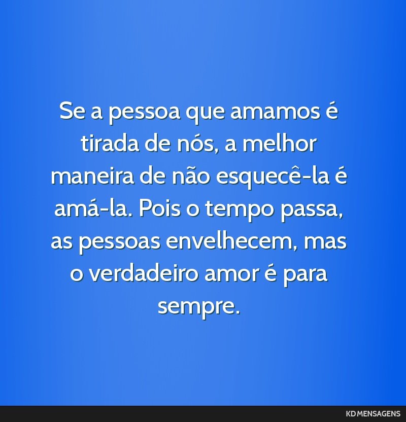 Se a pessoa que amamos é tirada de nós, a melhor maneira de não esquecê-la é amá-la. Pois o tempo passa, as pessoas envelhecem, mas o verdadeiro amor é para sempre.