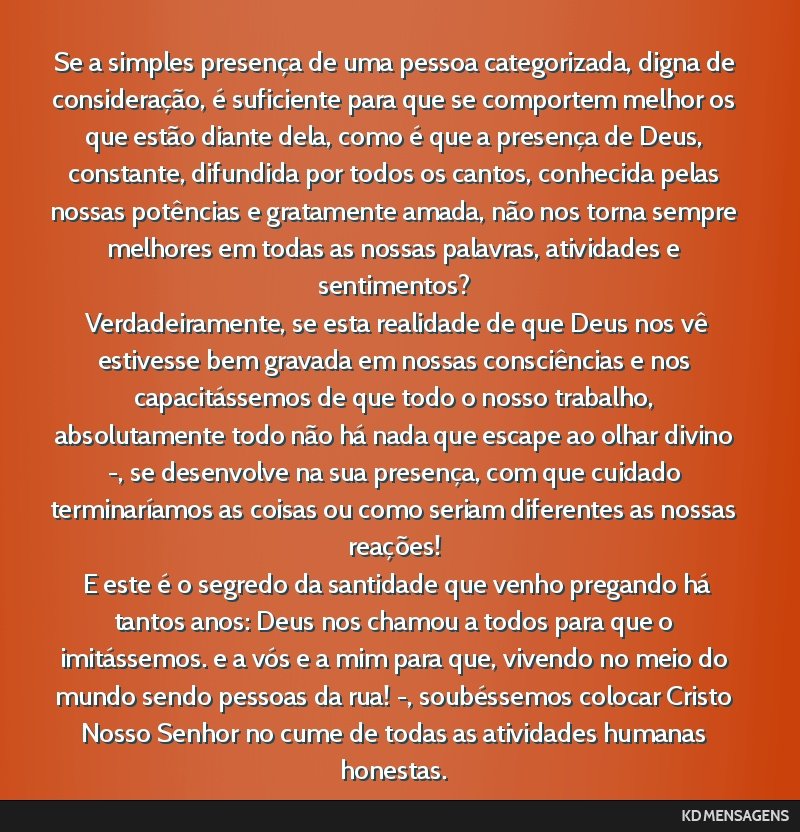 Se a simples presença de uma pessoa categorizada, digna de consideração, é suficiente para que se comportem melhor os que estão diante dela, como é que a presença de Deus, constante, difundida ...