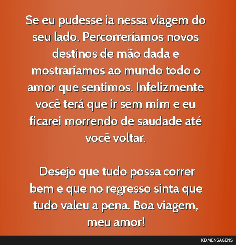 Se eu pudesse ia nessa viagem do seu lado. Percorreríamos novos destinos de mão dada e mostraríamos ao mundo todo o amor que sentimos. Infelizmente você terá que ir sem mim e eu ficarei morrendo ...