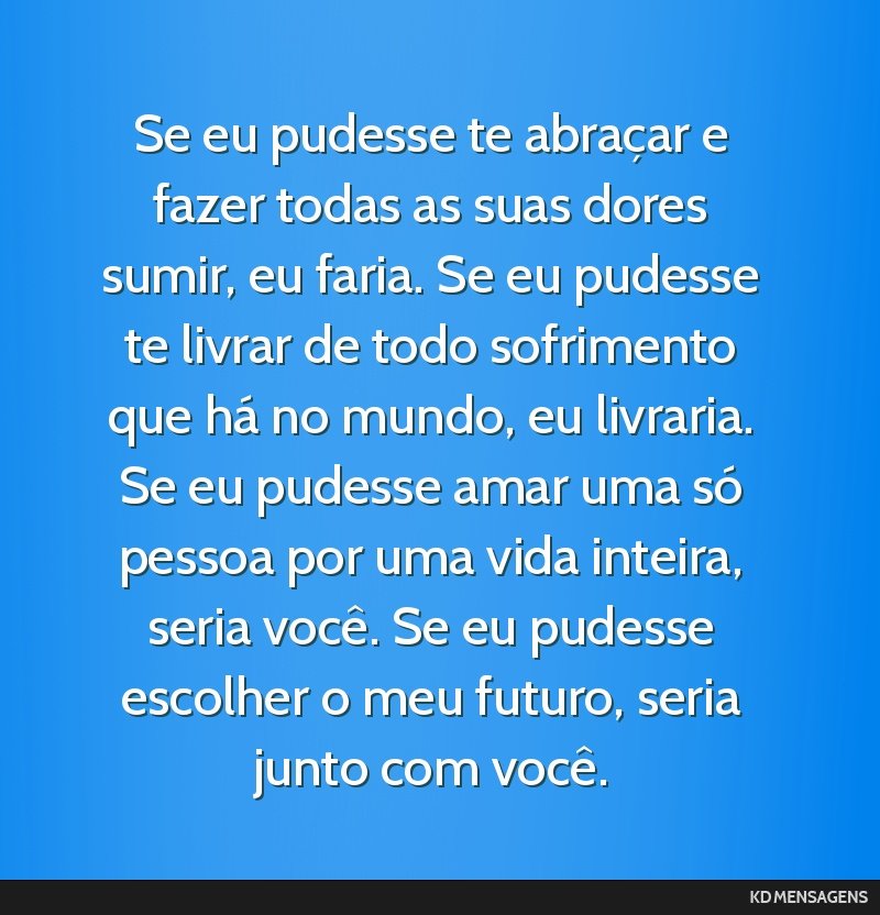 Se eu pudesse te abraçar e fazer todas as suas dores sumir, eu faria. Se eu pudesse te livrar de todo sofrimento que há no mundo, eu livraria. Se eu pudesse amar uma só pessoa por uma vida...