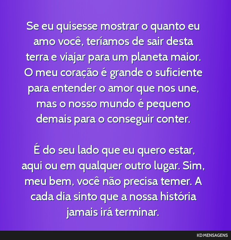 Se eu quisesse mostrar o quanto eu amo você, teríamos de sair desta terra e viajar para um planeta maior. O meu coração é grande o suficiente para entender o amor que nos une, mas o nosso mundo...