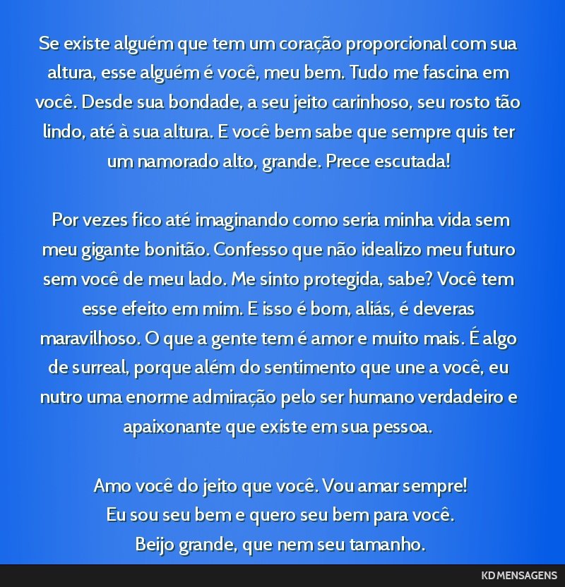 Se existe alguém que tem um coração proporcional com sua altura, esse alguém é você, meu bem. Tudo me fascina em você. Desde sua bondade, a seu jeito carinhoso, seu rosto tão lindo, até à...