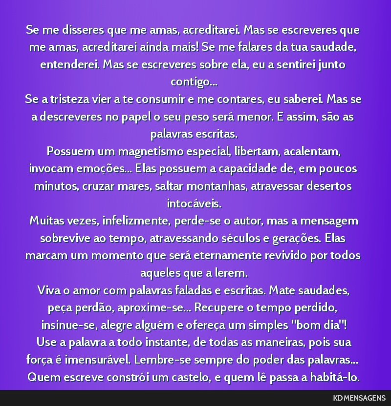 Se me disseres que me amas, acreditarei. Mas se escreveres que me amas, acreditarei ainda mais! Se me falares da tua saudade, entenderei. Mas se escreveres sobre ela, eu a sentirei junto contigo......