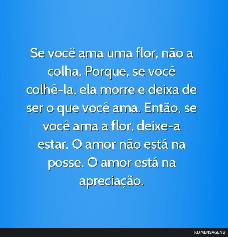 Se você ama uma flor, não a colha. Porque, se você colhê-la, ela morre e deixa de ser o que você ama. Então, se você ama a flor, deixe-a estar. O amor não está na posse. O amor está na...