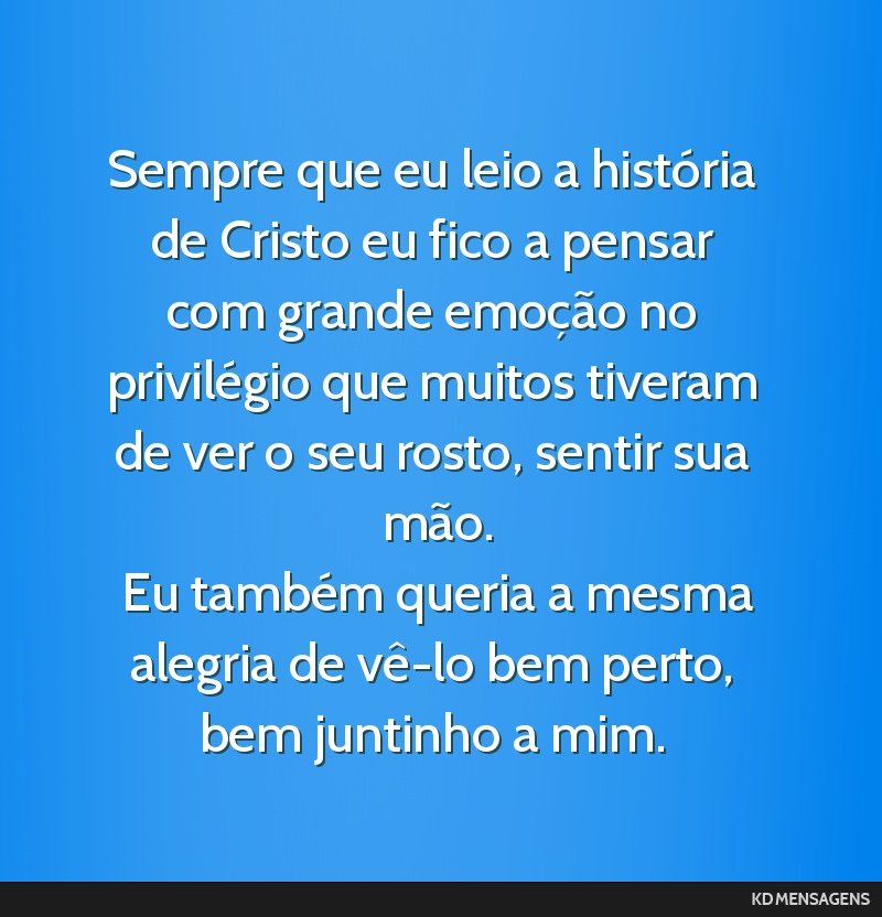 Sempre que eu leio a história de Cristo eu fico a pensar com grande emoção no privilégio que muitos tiveram de ver o seu rosto, sentir sua mão. <br /> Eu também queria a mesma alegria de vê-lo ...