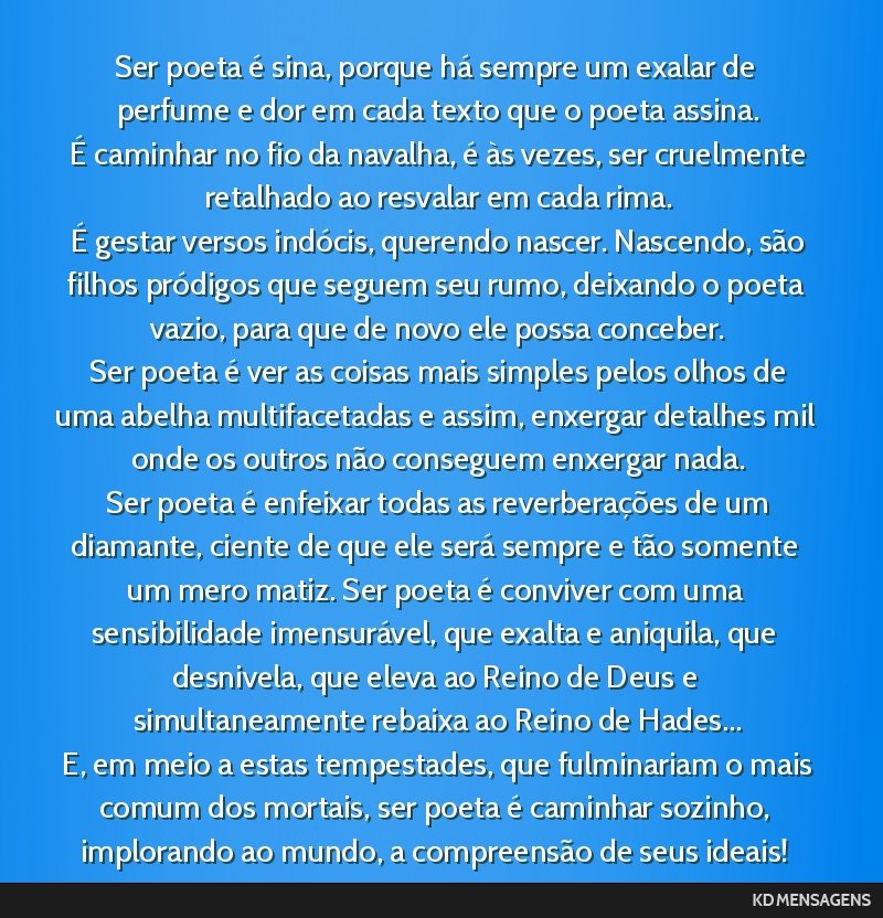 Ser poeta é sina, porque há sempre um exalar de perfume e dor em cada texto que o poeta assina. <br /> É caminhar no fio da navalha, é às vezes, ser cruelmente retalhado ao resvalar em cada...