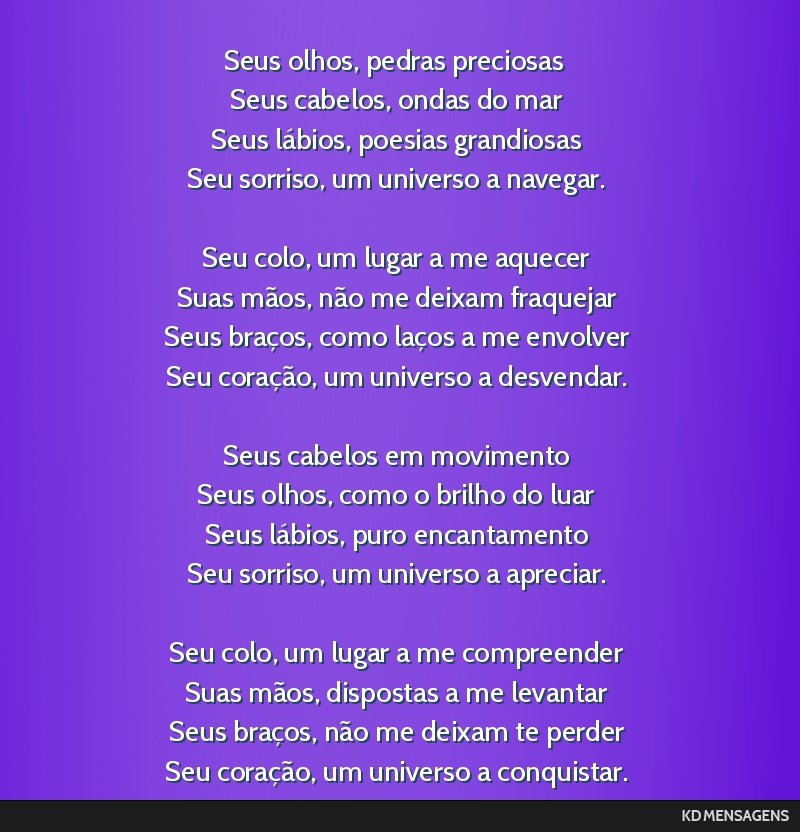 Seus olhos, pedras preciosas <br /> Seus cabelos, ondas do mar <br /> Seus lábios, poesias grandiosas <br /> Seu sorriso, um universo a navegar. <br /> <br /> Seu colo, um lugar a me aquecer <br />...