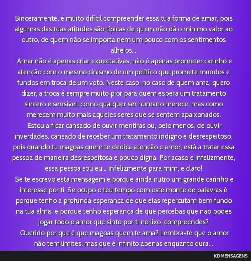 Sinceramente, é muito difícil compreender essa tua forma de amar, pois algumas das tuas atitudes são típicas de quem não dá o mínimo valor ao outro, de quem não se importa nem um pouco com os ...