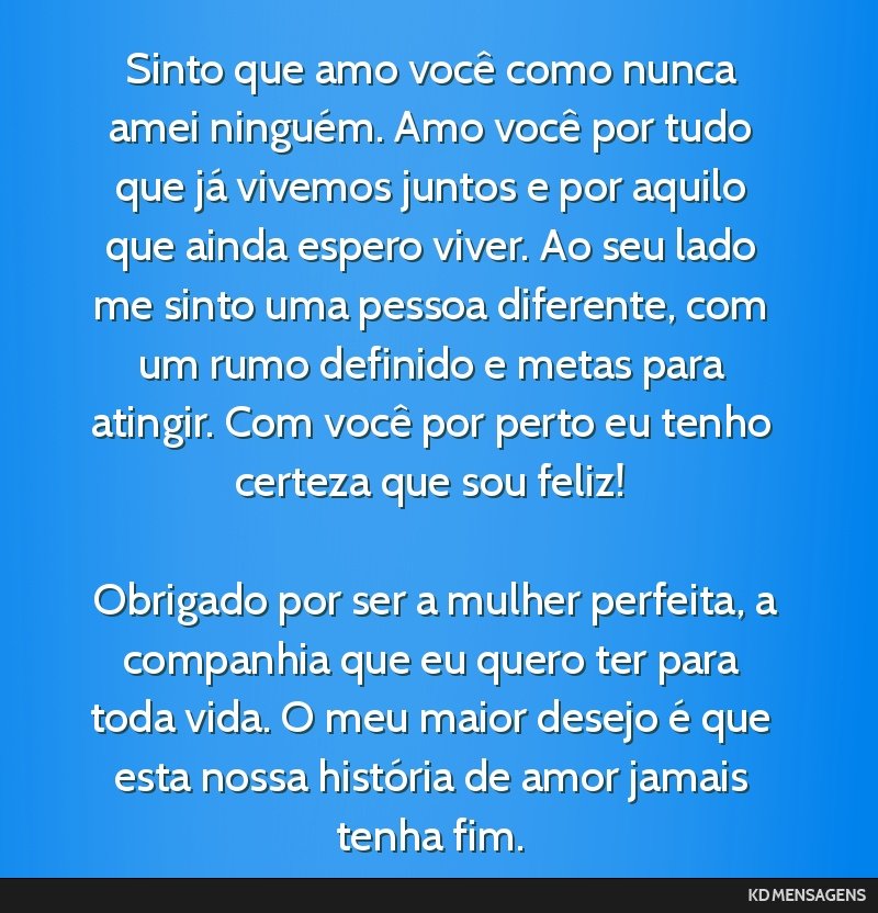 Sinto que amo você como nunca amei ninguém. Amo você por tudo que já vivemos juntos e por aquilo que ainda espero viver. Ao seu lado me sinto uma pessoa diferente, com um rumo definido e metas...