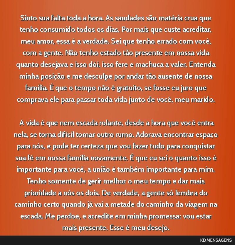 Sinto sua falta toda a hora. As saudades são matéria crua que tenho consumido todos os dias. Por mais que custe acreditar, meu amor, essa é a verdade. Sei que tenho errado com você, com a gente....