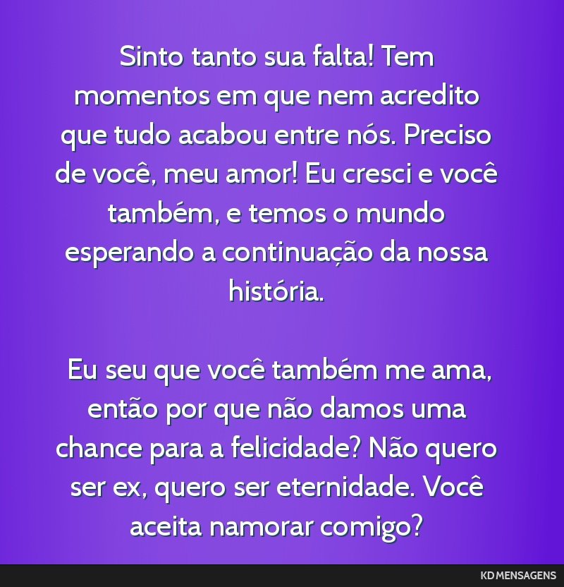 Sinto tanto sua falta! Tem momentos em que nem acredito que tudo acabou entre nós. Preciso de você, meu amor! Eu cresci e você também, e temos o mundo esperando a continuação da nossa...