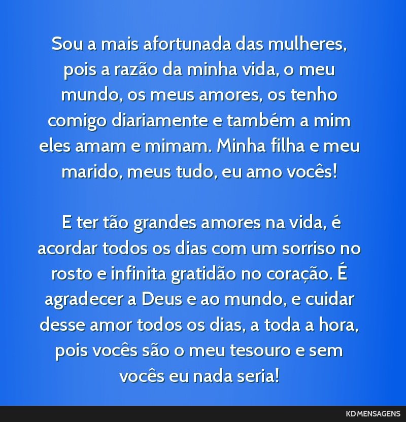 Sou a mais afortunada das mulheres, pois a razão da minha vida, o meu mundo, os meus amores, os tenho comigo diariamente e também a mim eles amam e mimam. Minha filha e meu marido, meus tudo, eu...