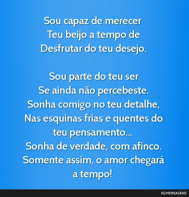 Sou capaz de merecer <br /> Teu beijo a tempo de <br /> Desfrutar do teu desejo. <br /> <br /> Sou parte do teu ser <br /> Se ainda não percebeste. <br /> Sonha comigo no teu detalhe, <br /> Nas...