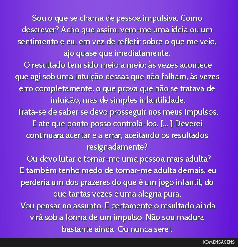 Sou o que se chama de pessoa impulsiva. Como descrever? Acho que assim: vem-me uma ideia ou um sentimento e eu, em vez de refletir sobre o que me veio, ajo quase que imediatamente. <br /> O resultado ...