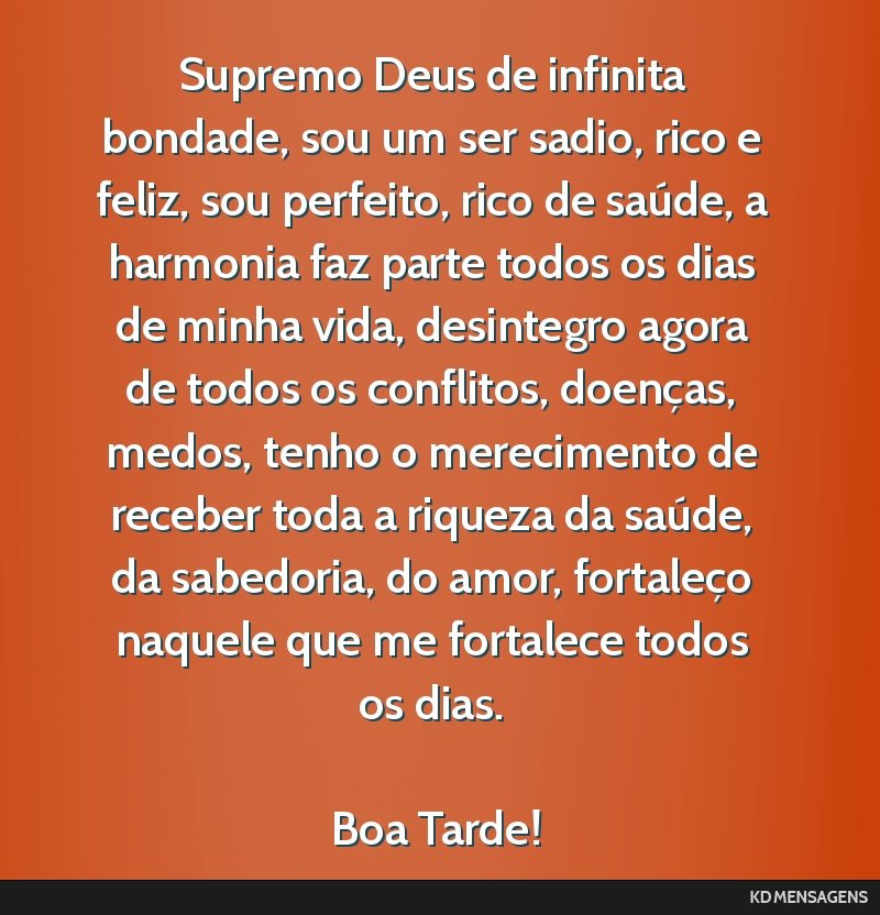 Supremo Deus de infinita bondade, sou um ser sadio, rico e feliz, sou perfeito, rico de saúde, a harmonia faz parte todos os dias de minha vida, desintegro agora de todos os conflitos, doenças,...