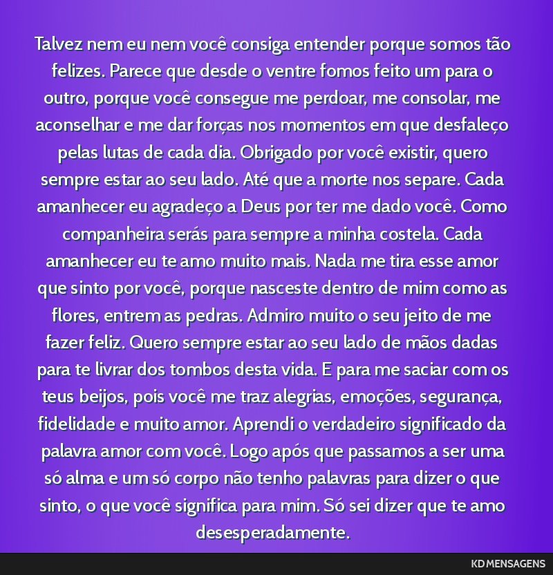 Talvez nem eu nem você consiga entender porque somos tão felizes. Parece que desde o ventre fomos feito um para o outro, porque você consegue me perdoar, me consolar, me aconselhar e me dar...