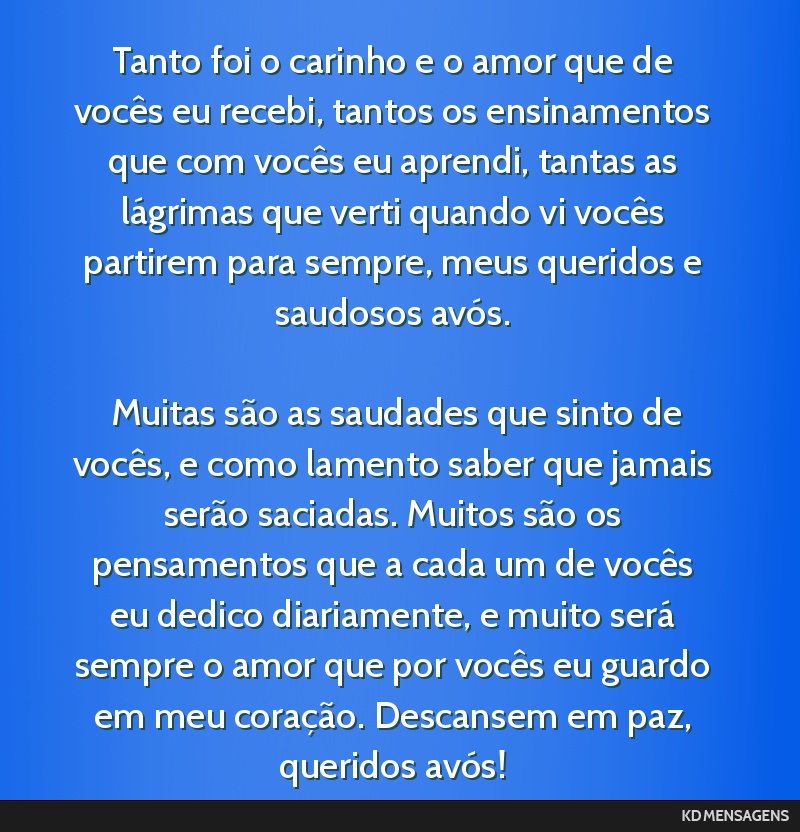 Tanto foi o carinho e o amor que de vocês eu recebi, tantos os ensinamentos que com vocês eu aprendi, tantas as lágrimas que verti quando vi vocês partirem para sempre, meus queridos e saudosos...