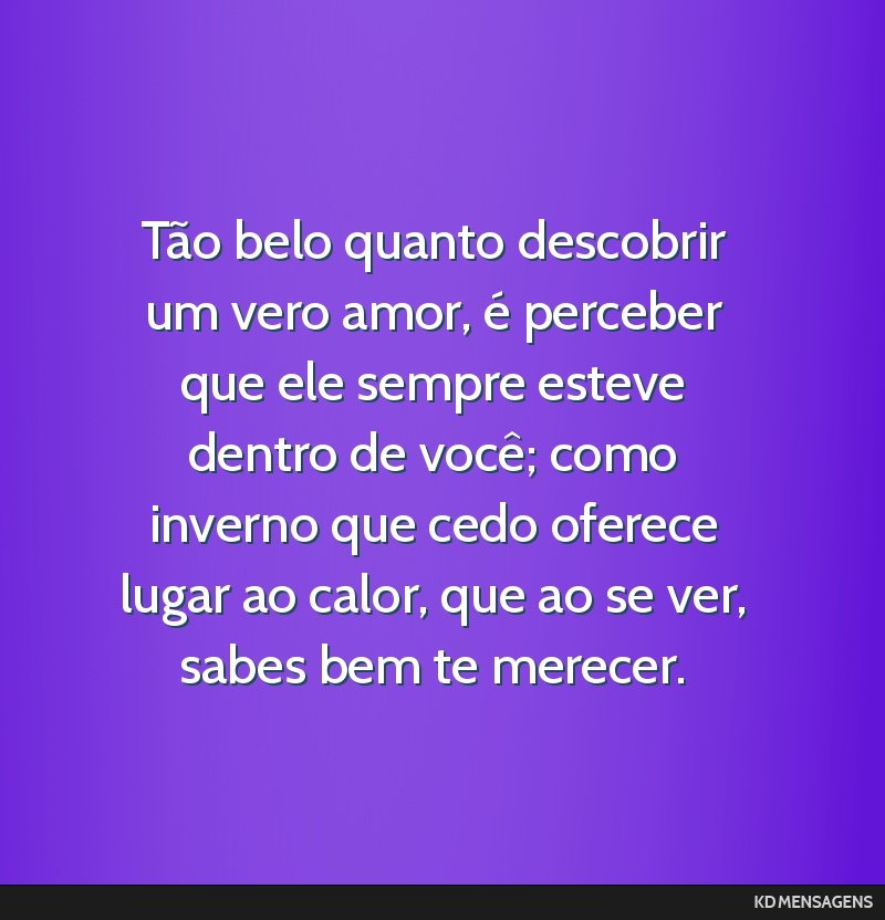 Tão belo quanto descobrir um vero amor, é perceber que ele sempre esteve dentro de você; como inverno que cedo oferece lugar ao calor, que ao se ver, sabes bem te merecer.