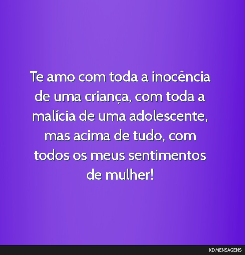 Te amo com toda a inocência de uma criança, com toda a malícia de uma adolescente, mas acima de tudo, com todos os meus sentimentos de mulher!