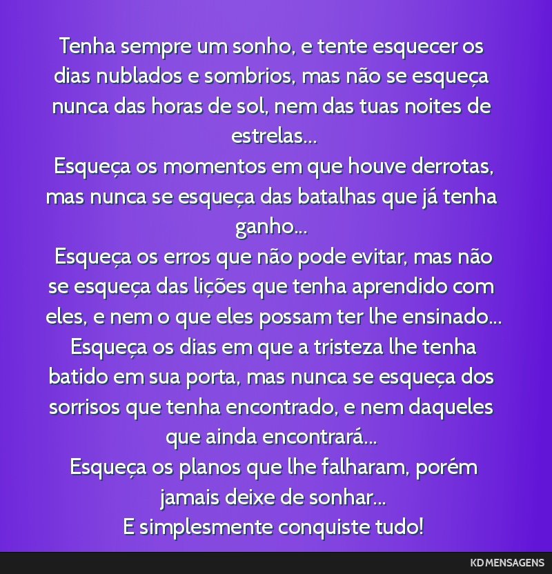 Tenha sempre um sonho, e tente esquecer os dias nublados e sombrios, mas não se esqueça nunca das horas de sol, nem das tuas noites de estrelas... <br /> Esqueça os momentos em que houve derrotas, ...