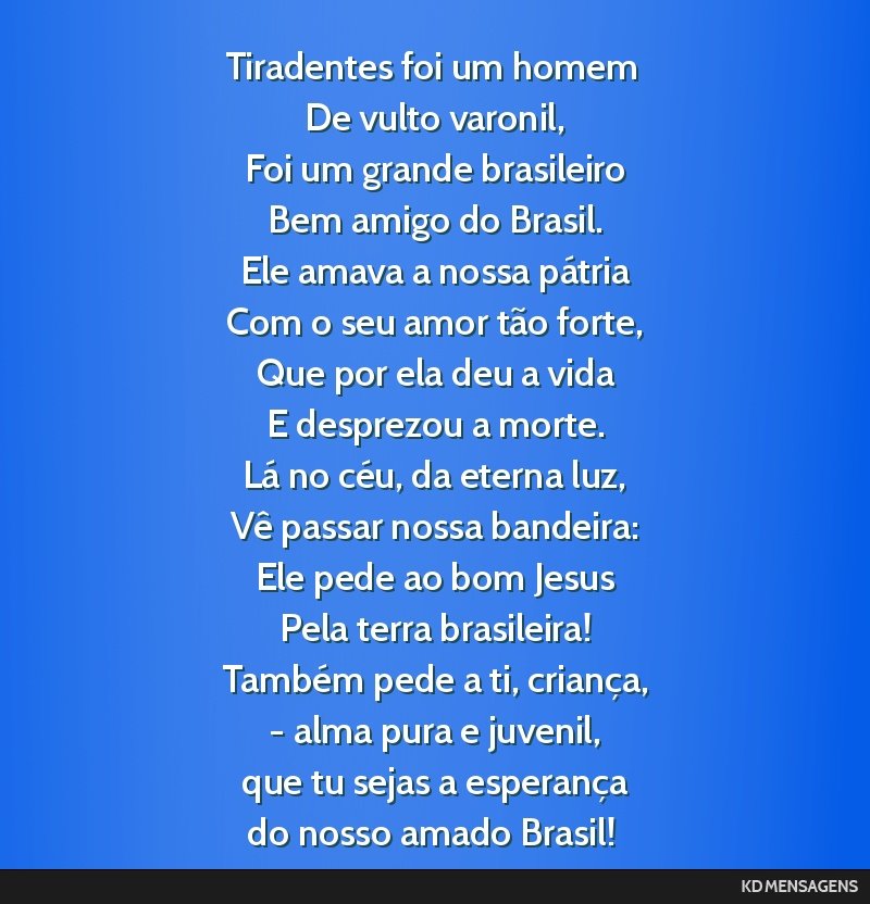 Tiradentes foi um homem <br /> De vulto varonil, <br /> Foi um grande brasileiro <br /> Bem amigo do Brasil. <br /> Ele amava a nossa pátria <br /> Com o seu amor tão forte, <br /> Que por ela deu...