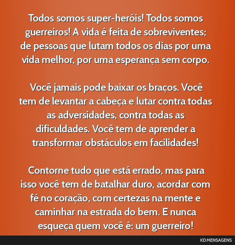 Todos somos super-heróis! Todos somos guerreiros! A vida é feita de sobreviventes; de pessoas que lutam todos os dias por uma vida melhor, por uma esperança sem corpo. <br /> <br /> Você jamais...