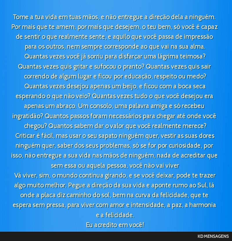 Tome a tua vida em tuas mãos, e não entregue a direção dela a ninguém. Por mais que te amem, por mais que desejem, o teu bem, só você é capaz de sentir o que realmente sente, e aquilo que...