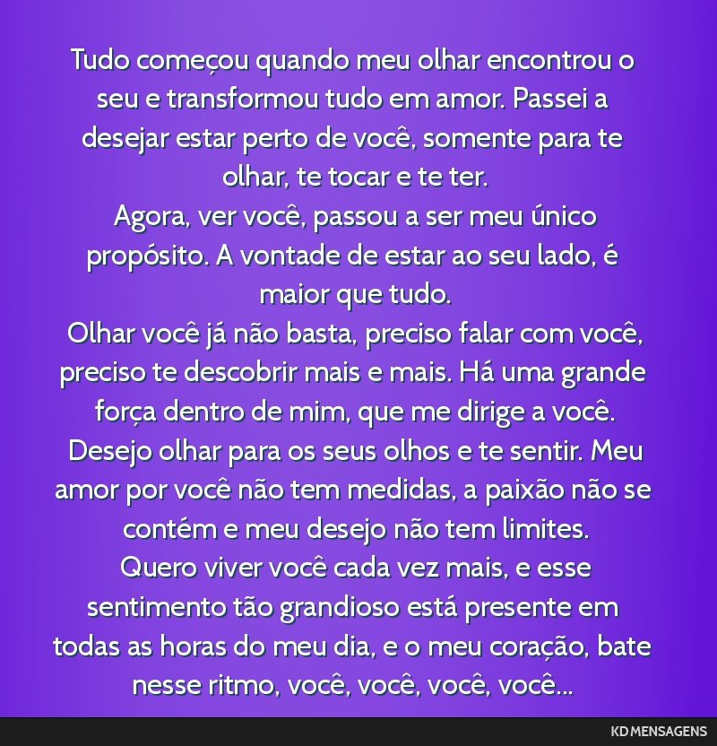 Tudo começou quando meu olhar encontrou o seu e transformou tudo em amor. Passei a desejar estar perto de você, somente para te olhar, te tocar e te ter. <br /> Agora, ver você, passou a ser meu...
