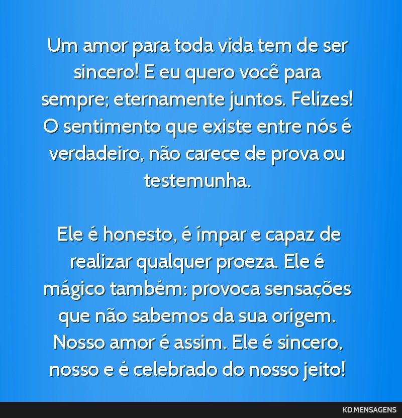 Um amor para toda vida tem de ser sincero! E eu quero você para sempre; eternamente juntos. Felizes! O sentimento que existe entre nós é verdadeiro, não carece de prova ou testemunha. <br /> <br...