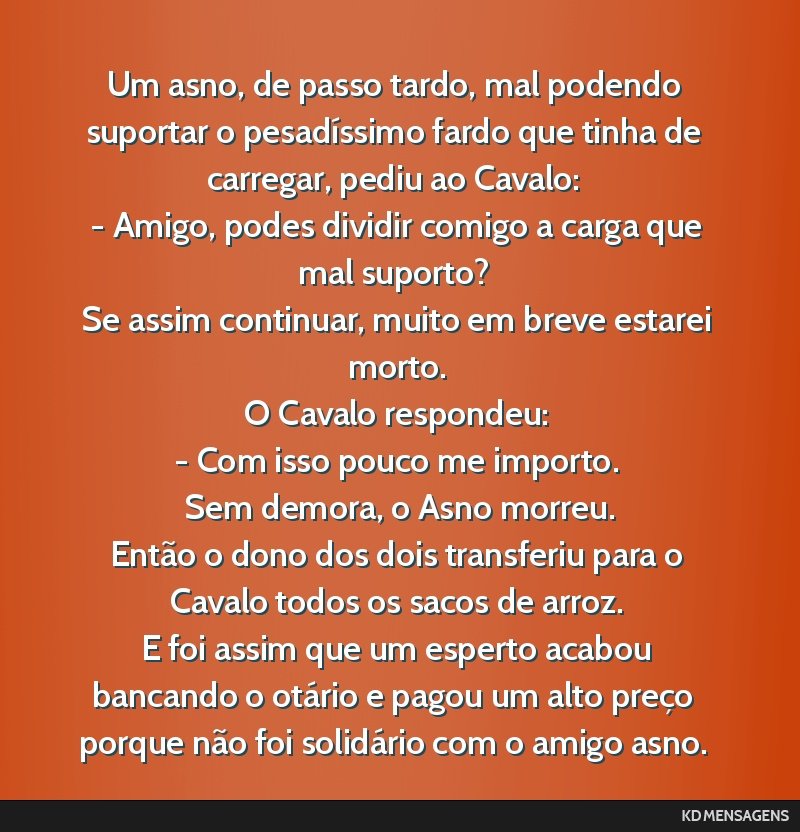 Um asno, de passo tardo, mal podendo suportar o pesadíssimo fardo que tinha de carregar, pediu ao Cavalo: <br /> - Amigo, podes dividir comigo a carga que mal suporto? <br /> Se assim continuar,...