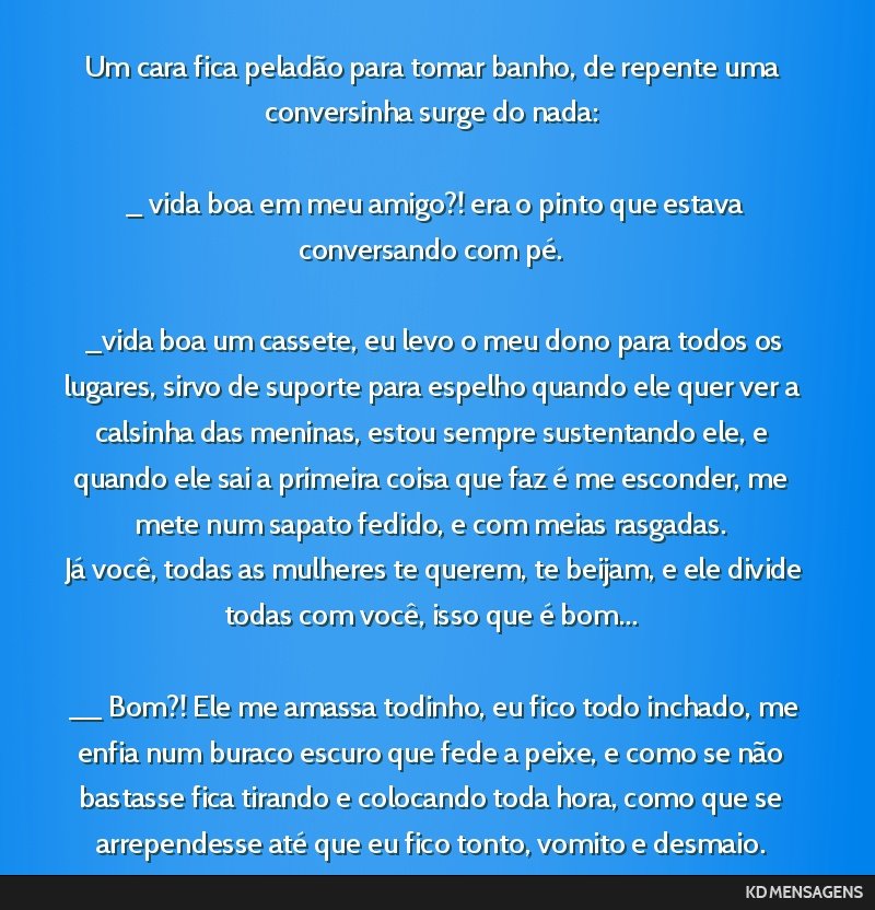 Um cara fica peladão para tomar banho, de repente uma conversinha surge do nada: <br /> <br /> _ vida boa em meu amigo?! era o pinto que estava conversando com pé. <br /> <br /> _vida boa um...