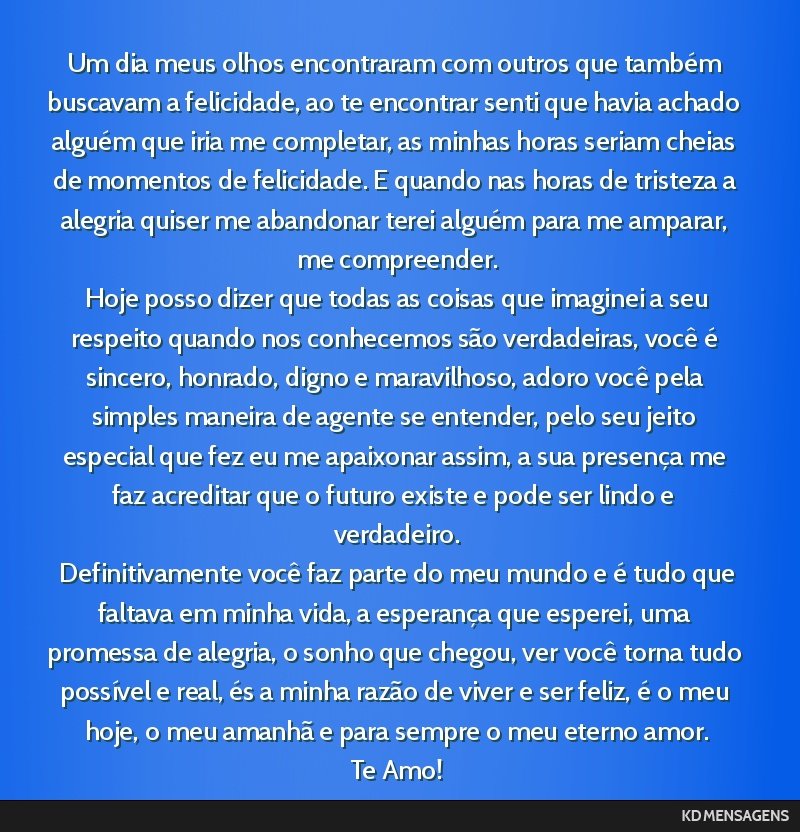 Um dia meus olhos encontraram com outros que também buscavam a felicidade, ao te encontrar senti que havia achado alguém que iria me completar, as minhas horas seriam cheias de momentos de...