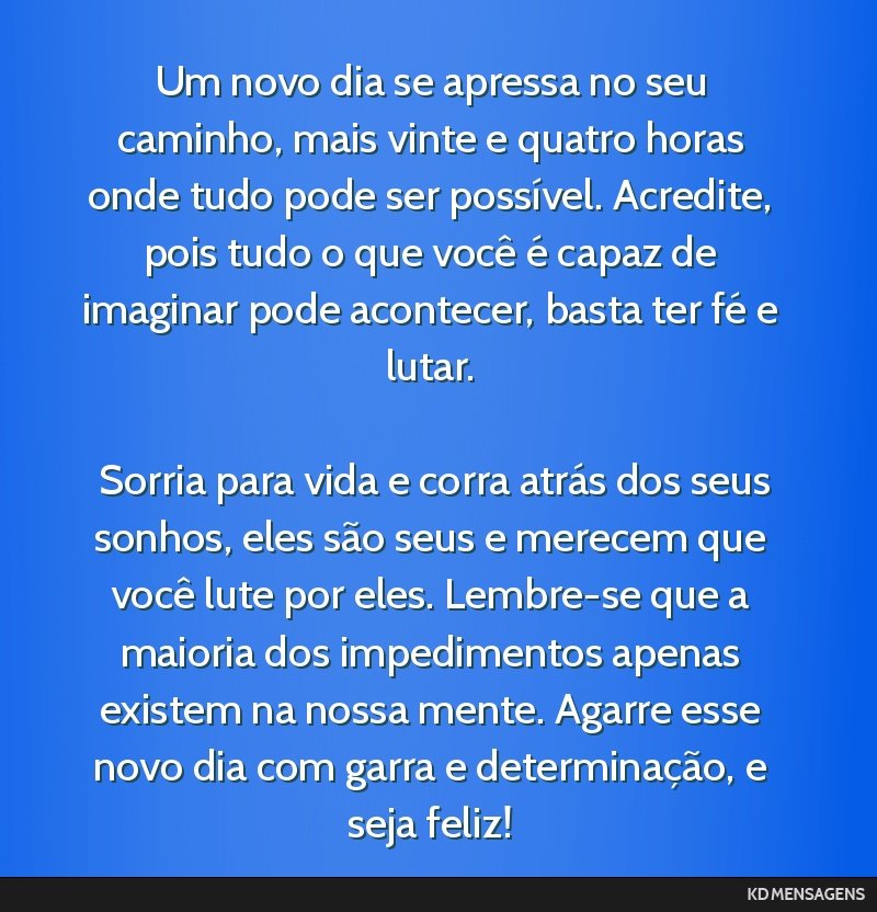 Um novo dia se apressa no seu caminho, mais vinte e quatro horas onde tudo pode ser possível. Acredite, pois tudo o que você é capaz de imaginar pode acontecer, basta ter fé e lutar. <br /> <br...