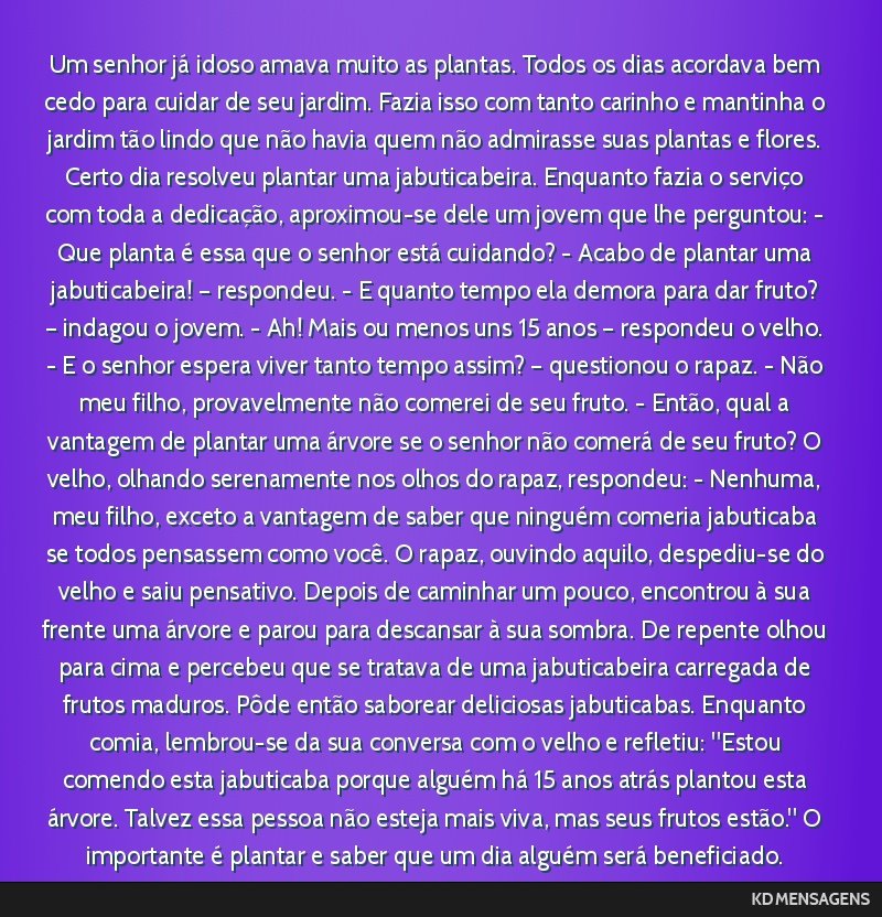 Um senhor já idoso amava muito as plantas. Todos os dias acordava bem cedo para cuidar de seu jardim. Fazia isso com tanto carinho e mantinha o jardim tão lindo que não havia quem não admirasse...