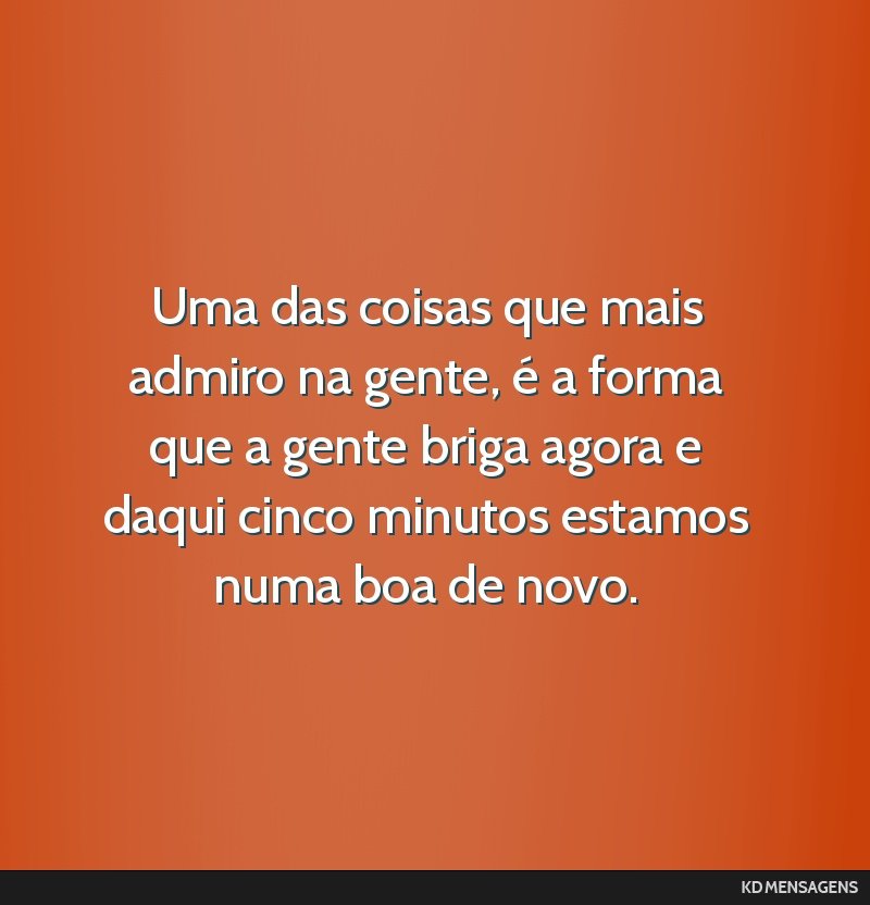 Uma das coisas que mais admiro na gente, é a forma que a gente briga agora e daqui cinco minutos estamos numa boa de novo.