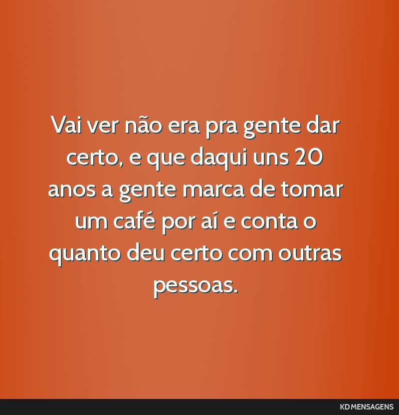 Vai ver não era pra gente dar certo, e que daqui uns 20 anos a gente marca de tomar um café por aí e conta o quanto deu certo com outras pessoas.