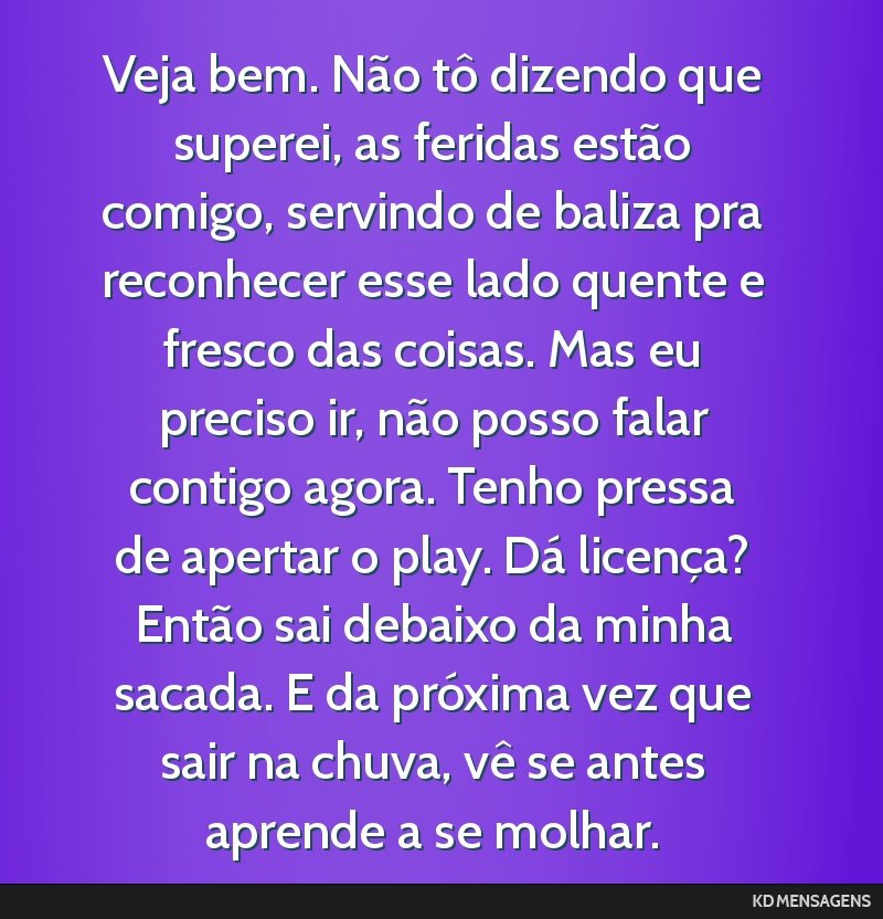 Veja bem. Não tô dizendo que superei, as feridas estão comigo, servindo de baliza pra reconhecer esse lado quente e fresco das coisas. Mas eu preciso ir, não posso falar contigo agora. Tenho...