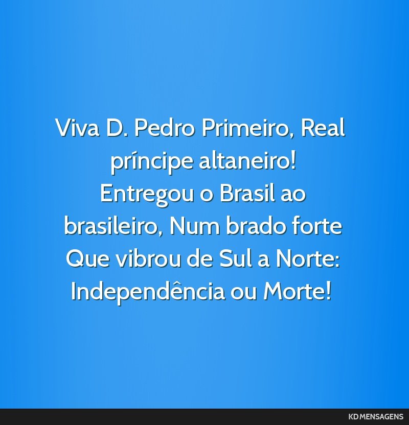 Viva D. Pedro Primeiro, Real príncipe altaneiro! <br /> Entregou o Brasil ao brasileiro, Num brado forte <br /> Que vibrou de Sul a Norte: Independência ou Morte!