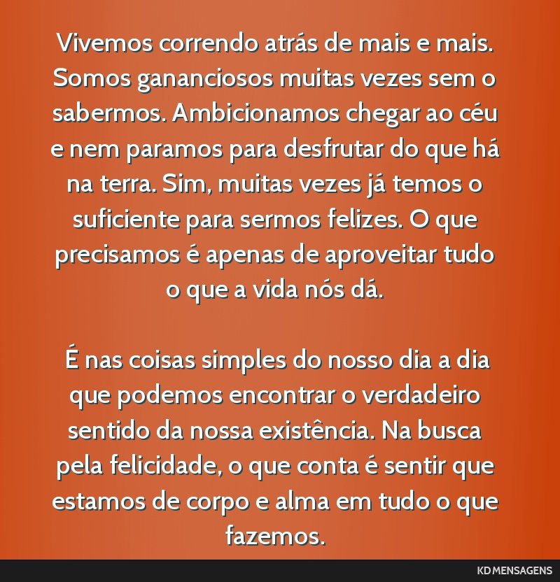 Vivemos correndo atrás de mais e mais. Somos gananciosos muitas vezes sem o sabermos. Ambicionamos chegar ao céu e nem paramos para desfrutar do que há na terra. Sim, muitas vezes já temos o...